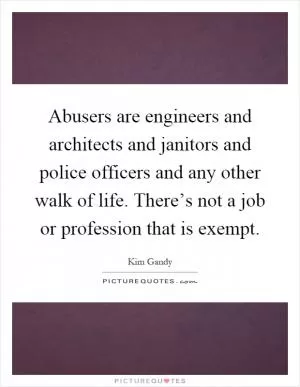 Abusers are engineers and architects and janitors and police officers and any other walk of life. There’s not a job or profession that is exempt Picture Quote #1