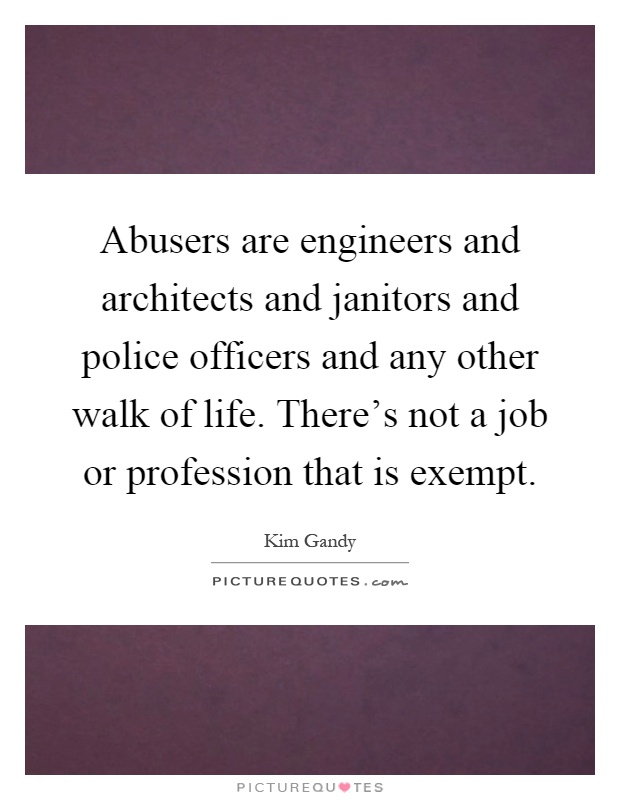 Abusers are engineers and architects and janitors and police officers and any other walk of life. There's not a job or profession that is exempt Picture Quote #1