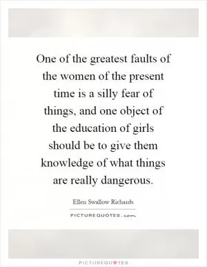 One of the greatest faults of the women of the present time is a silly fear of things, and one object of the education of girls should be to give them knowledge of what things are really dangerous Picture Quote #1