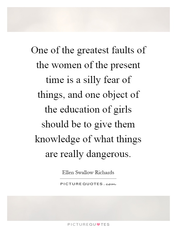 One of the greatest faults of the women of the present time is a silly fear of things, and one object of the education of girls should be to give them knowledge of what things are really dangerous Picture Quote #1