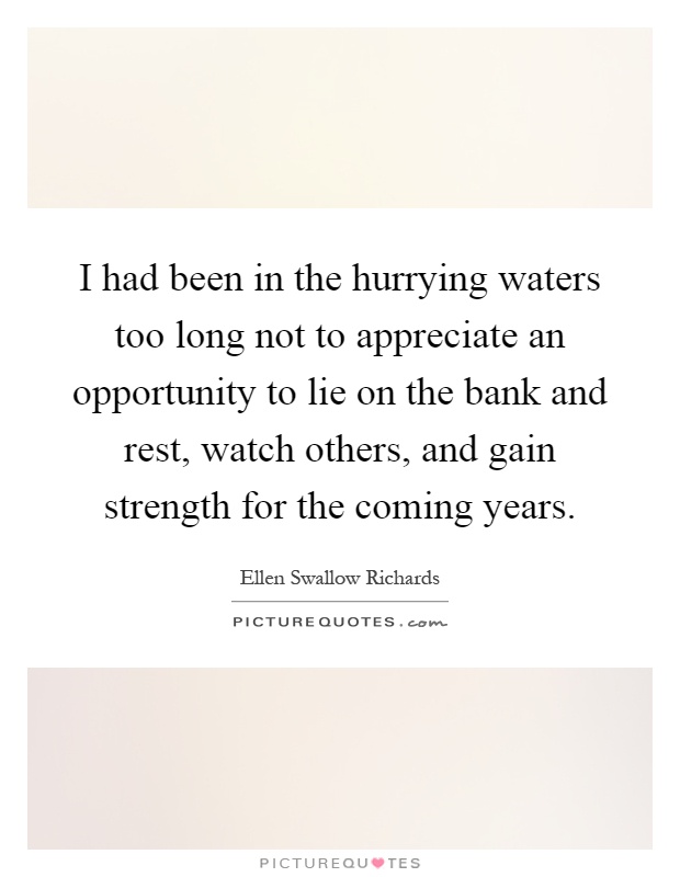 I had been in the hurrying waters too long not to appreciate an opportunity to lie on the bank and rest, watch others, and gain strength for the coming years Picture Quote #1