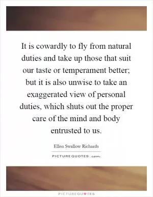 It is cowardly to fly from natural duties and take up those that suit our taste or temperament better; but it is also unwise to take an exaggerated view of personal duties, which shuts out the proper care of the mind and body entrusted to us Picture Quote #1