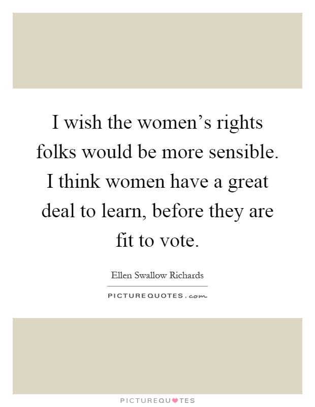 I wish the women's rights folks would be more sensible. I think women have a great deal to learn, before they are fit to vote Picture Quote #1