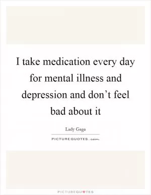 I take medication every day for mental illness and depression and don’t feel bad about it Picture Quote #1