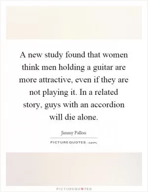 A new study found that women think men holding a guitar are more attractive, even if they are not playing it. In a related story, guys with an accordion will die alone Picture Quote #1