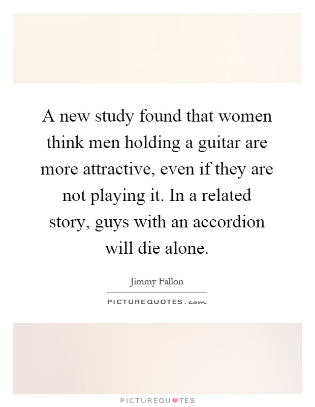 A new study found that women think men holding a guitar are more attractive, even if they are not playing it. In a related story, guys with an accordion will die alone Picture Quote #1