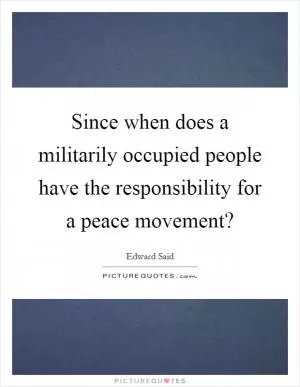 Since when does a militarily occupied people have the responsibility for a peace movement? Picture Quote #1