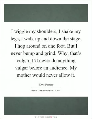 I wiggle my shoulders, I shake my legs, I walk up and down the stage, I hop around on one foot. But I never bump and grind. Why, that’s vulgar. I’d never do anything vulgar before an audience. My mother would never allow it Picture Quote #1