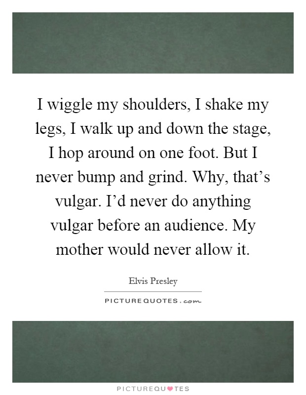 I wiggle my shoulders, I shake my legs, I walk up and down the stage, I hop around on one foot. But I never bump and grind. Why, that's vulgar. I'd never do anything vulgar before an audience. My mother would never allow it Picture Quote #1