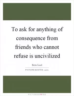 To ask for anything of consequence from friends who cannot refuse is uncivilized Picture Quote #1