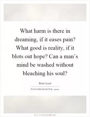 What harm is there in dreaming, if it eases pain? What good is reality, if it blots out hope? Can a man’s mind be washed without bleaching his soul? Picture Quote #1