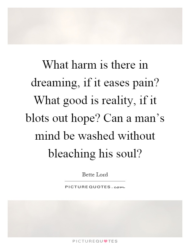 What harm is there in dreaming, if it eases pain? What good is reality, if it blots out hope? Can a man's mind be washed without bleaching his soul? Picture Quote #1