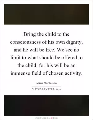 Bring the child to the consciousness of his own dignity, and he will be free. We see no limit to what should be offered to the child, for his will be an immense field of chosen activity Picture Quote #1