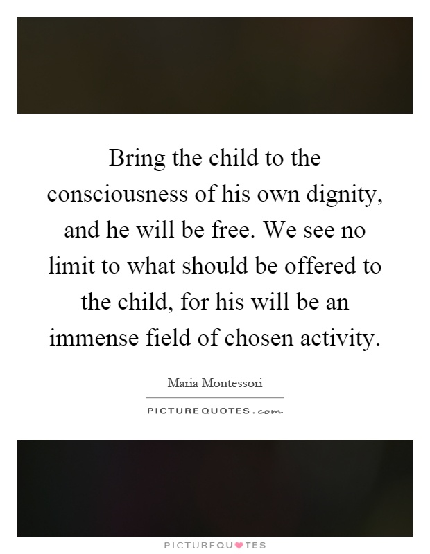 Bring the child to the consciousness of his own dignity, and he will be free. We see no limit to what should be offered to the child, for his will be an immense field of chosen activity Picture Quote #1