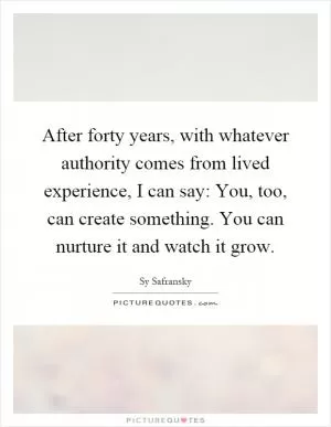After forty years, with whatever authority comes from lived experience, I can say: You, too, can create something. You can nurture it and watch it grow Picture Quote #1