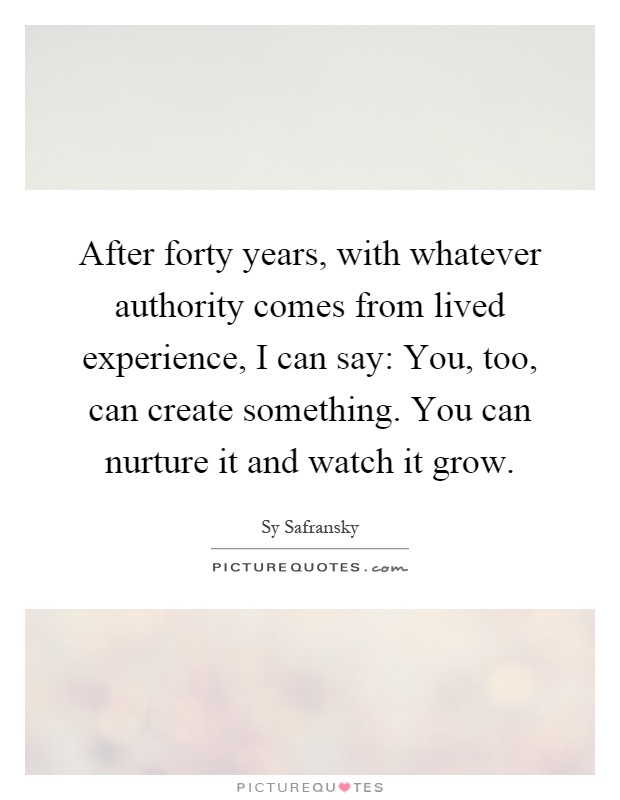 After forty years, with whatever authority comes from lived experience, I can say: You, too, can create something. You can nurture it and watch it grow Picture Quote #1