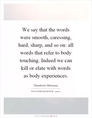 We say that the words were smooth, caressing, hard, sharp, and so on: all words that refer to body touching. Indeed we can kill or elate with words as body experiences Picture Quote #1