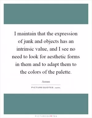 I maintain that the expression of junk and objects has an intrinsic value, and I see no need to look for aesthetic forms in them and to adapt them to the colors of the palette Picture Quote #1