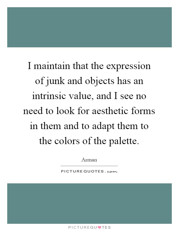 I maintain that the expression of junk and objects has an intrinsic value, and I see no need to look for aesthetic forms in them and to adapt them to the colors of the palette Picture Quote #1