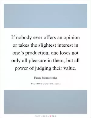 If nobody ever offers an opinion or takes the slightest interest in one’s production, one loses not only all pleasure in them, but all power of judging their value Picture Quote #1