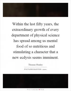 Within the last fifty years, the extraordinary growth of every department of physical science has spread among us mental food of so nutritious and stimulating a character that a new ecdysis seems imminent Picture Quote #1