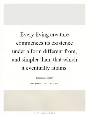 Every living creature commences its existence under a form different from, and simpler than, that which it eventually attains Picture Quote #1