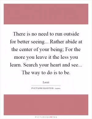 There is no need to run outside for better seeing... Rather abide at the center of your being; For the more you leave it the less you learn. Search your heart and see... The way to do is to be Picture Quote #1