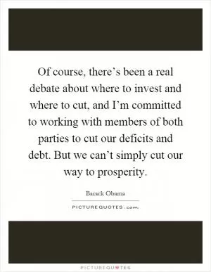 Of course, there’s been a real debate about where to invest and where to cut, and I’m committed to working with members of both parties to cut our deficits and debt. But we can’t simply cut our way to prosperity Picture Quote #1