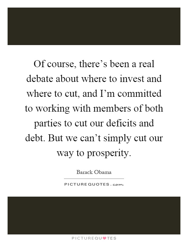 Of course, there's been a real debate about where to invest and where to cut, and I'm committed to working with members of both parties to cut our deficits and debt. But we can't simply cut our way to prosperity Picture Quote #1