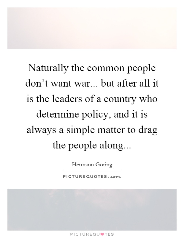 Naturally the common people don't want war... but after all it is the leaders of a country who determine policy, and it is always a simple matter to drag the people along Picture Quote #1