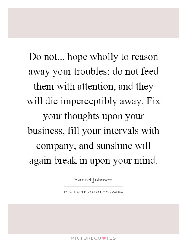 Do not... hope wholly to reason away your troubles; do not feed them with attention, and they will die imperceptibly away. Fix your thoughts upon your business, fill your intervals with company, and sunshine will again break in upon your mind Picture Quote #1