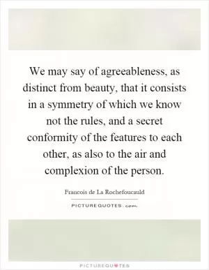 We may say of agreeableness, as distinct from beauty, that it consists in a symmetry of which we know not the rules, and a secret conformity of the features to each other, as also to the air and complexion of the person Picture Quote #1