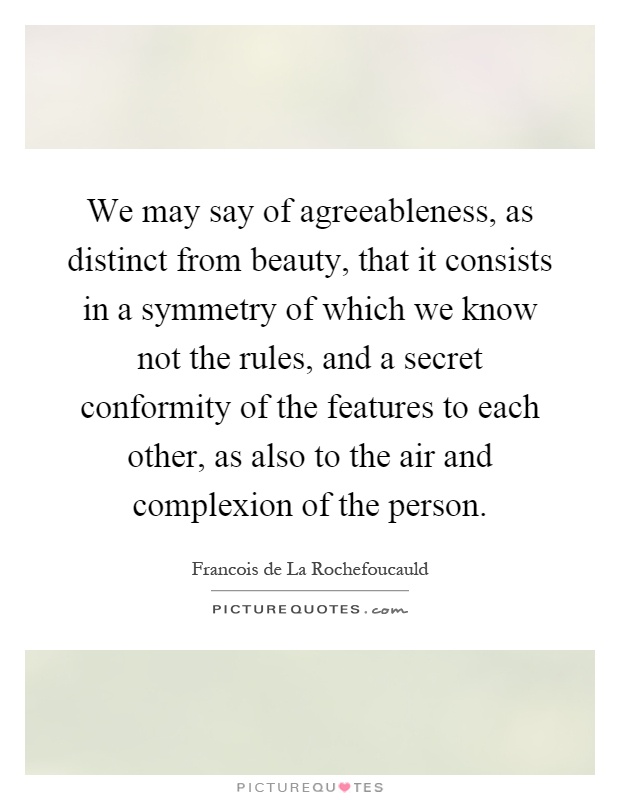 We may say of agreeableness, as distinct from beauty, that it consists in a symmetry of which we know not the rules, and a secret conformity of the features to each other, as also to the air and complexion of the person Picture Quote #1