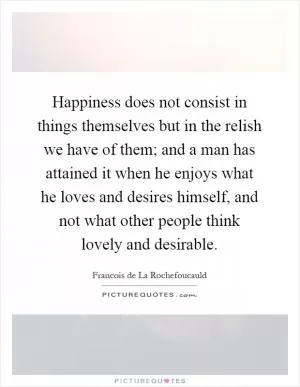 Happiness does not consist in things themselves but in the relish we have of them; and a man has attained it when he enjoys what he loves and desires himself, and not what other people think lovely and desirable Picture Quote #1