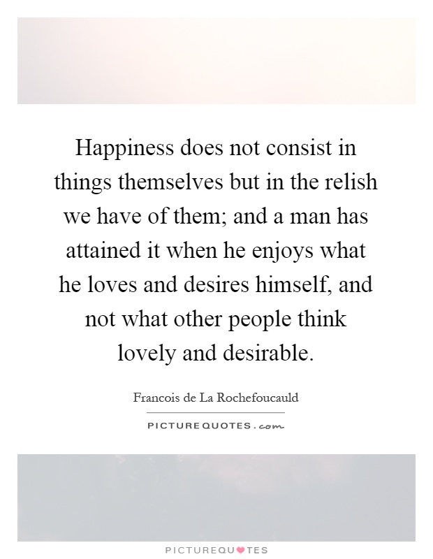 Happiness does not consist in things themselves but in the relish we have of them; and a man has attained it when he enjoys what he loves and desires himself, and not what other people think lovely and desirable Picture Quote #1