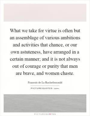 What we take for virtue is often but an assemblage of various ambitions and activities that chance, or our own astuteness, have arranged in a certain manner; and it is not always out of courage or purity that men are brave, and women chaste Picture Quote #1