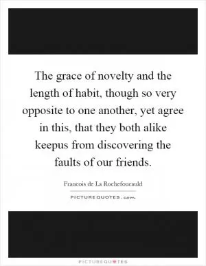 The grace of novelty and the length of habit, though so very opposite to one another, yet agree in this, that they both alike keepus from discovering the faults of our friends Picture Quote #1