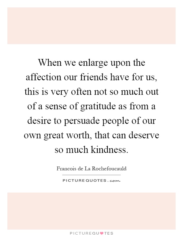 When we enlarge upon the affection our friends have for us, this is very often not so much out of a sense of gratitude as from a desire to persuade people of our own great worth, that can deserve so much kindness Picture Quote #1