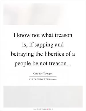 I know not what treason is, if sapping and betraying the liberties of a people be not treason Picture Quote #1