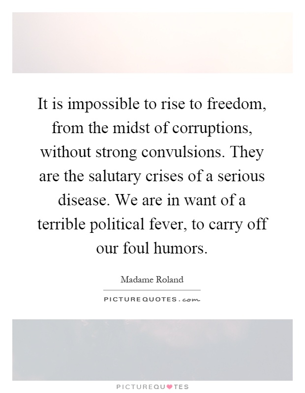 It is impossible to rise to freedom, from the midst of corruptions, without strong convulsions. They are the salutary crises of a serious disease. We are in want of a terrible political fever, to carry off our foul humors Picture Quote #1