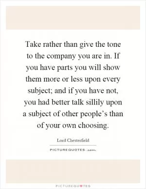 Take rather than give the tone to the company you are in. If you have parts you will show them more or less upon every subject; and if you have not, you had better talk sillily upon a subject of other people’s than of your own choosing Picture Quote #1