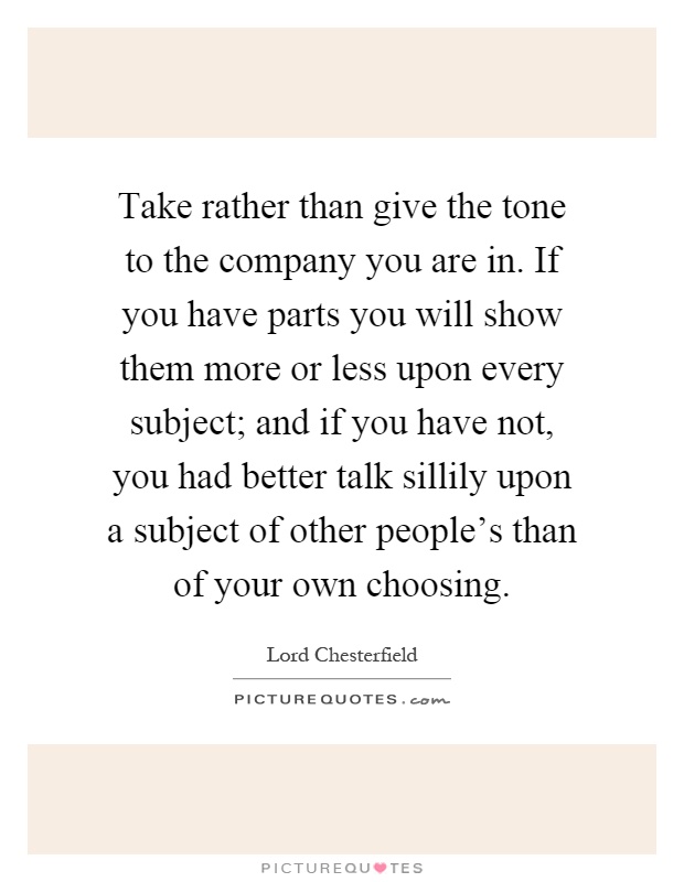 Take rather than give the tone to the company you are in. If you have parts you will show them more or less upon every subject; and if you have not, you had better talk sillily upon a subject of other people's than of your own choosing Picture Quote #1