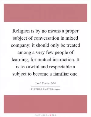Religion is by no means a proper subject of conversation in mixed company; it should only be treated among a very few people of learning, for mutual instruction. It is too awful and respectable a subject to become a familiar one Picture Quote #1