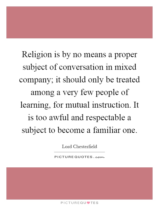 Religion is by no means a proper subject of conversation in mixed company; it should only be treated among a very few people of learning, for mutual instruction. It is too awful and respectable a subject to become a familiar one Picture Quote #1