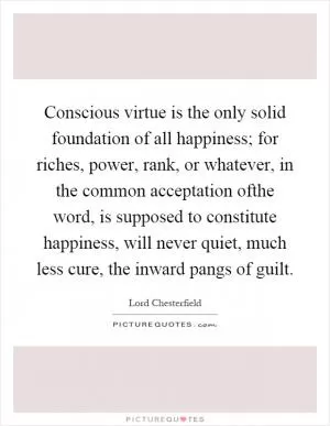Conscious virtue is the only solid foundation of all happiness; for riches, power, rank, or whatever, in the common acceptation ofthe word, is supposed to constitute happiness, will never quiet, much less cure, the inward pangs of guilt Picture Quote #1