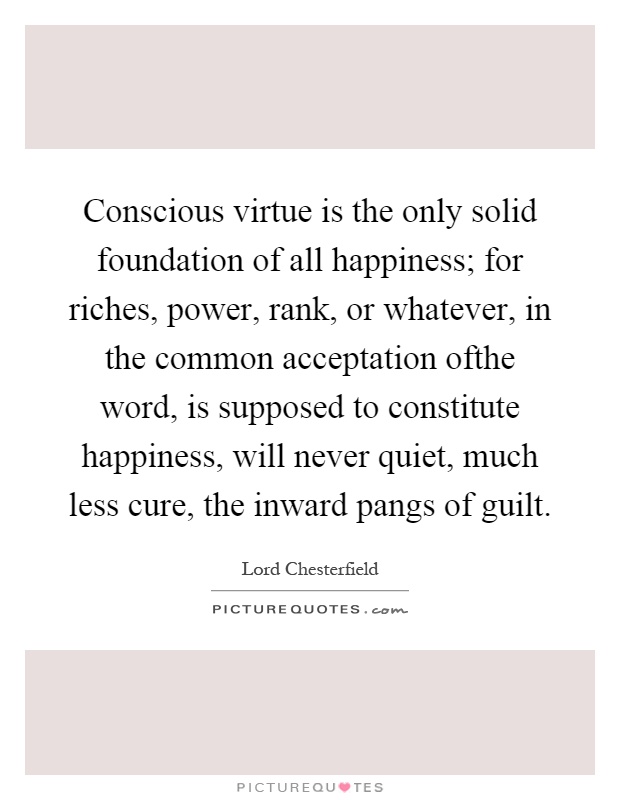 Conscious virtue is the only solid foundation of all happiness; for riches, power, rank, or whatever, in the common acceptation ofthe word, is supposed to constitute happiness, will never quiet, much less cure, the inward pangs of guilt Picture Quote #1