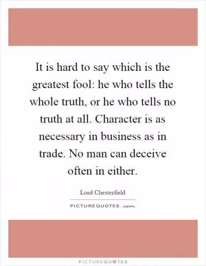 It is hard to say which is the greatest fool: he who tells the whole truth, or he who tells no truth at all. Character is as necessary in business as in trade. No man can deceive often in either Picture Quote #1
