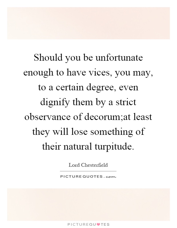 Should you be unfortunate enough to have vices, you may, to a certain degree, even dignify them by a strict observance of decorum;at least they will lose something of their natural turpitude Picture Quote #1
