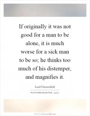 If originally it was not good for a man to be alone, it is much worse for a sick man to be so; he thinks too much of his distemper, and magnifies it Picture Quote #1