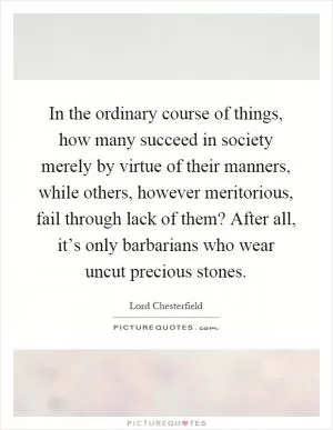 In the ordinary course of things, how many succeed in society merely by virtue of their manners, while others, however meritorious, fail through lack of them? After all, it’s only barbarians who wear uncut precious stones Picture Quote #1